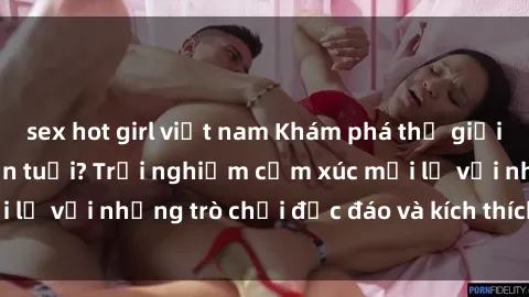 sex hot girl việt nam Khám phá thế giới sex trực tuyến: Hơn tuổi? Trải nghiệm cảm xúc mới lạ với những trò chơi độc đáo và kích thích người lớn