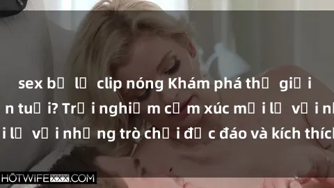 sex bị lộ clip nóng Khám phá thế giới sex trực tuyến: Hơn tuổi? Trải nghiệm cảm xúc mới lạ với những trò chơi độc đáo và kích thích người lớn