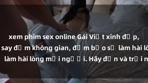xem phim sex online Gái Việt xinh đẹp, nồng nàn làm tình say đắm không gian, đảm bảo sẽ làm hài lòng mọi người. Hãy đến và trải nghiệm ngay!