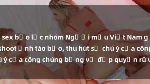 sex bạo lực nhóm Người mẫu Việt Nam gây sốt với loạt shoot ảnh táo bạo, thu hút sự chú ý của công chúng bằng vẻ đẹp quyến rũ và gợi cảm.