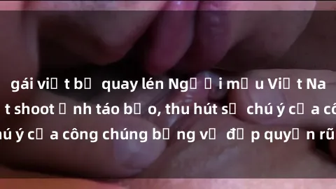 gái việt bị quay lén Người mẫu Việt Nam gây sốt với loạt shoot ảnh táo bạo, thu hút sự chú ý của công chúng bằng vẻ đẹp quyến rũ và gợi cảm.