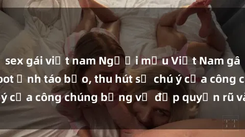 sex gái việt nam Người mẫu Việt Nam gây sốt với loạt shoot ảnh táo bạo, thu hút sự chú ý của công chúng bằng vẻ đẹp quyến rũ và gợi cảm.