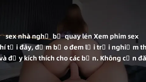 sex nhà nghỉ bị quay lén Xem phim sex không che miễn phí tại đây, đảm bảo đem lại trải nghiệm thú vị và đầy kích thích cho các bạn. Không cần đăng ký, hoàn toàn miễn phí.