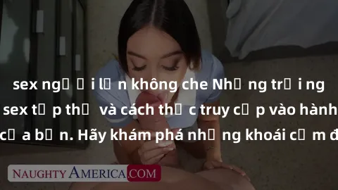sex người lớn không che Những trải nghiệm mới lạ với sex tập thể và cách thức truy cập vào hành lang đam mê của bạn. Hãy khám phá những khoái cảm đầy kích thích với tập thể hấp dẫn!