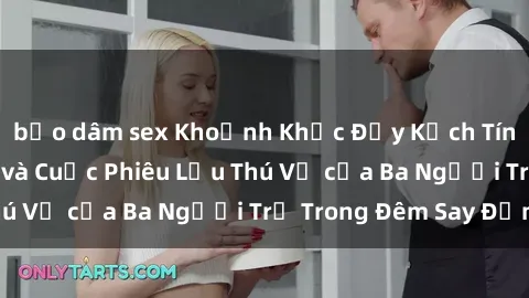 bạo dâm sex Khoảnh Khắc Đầy Kịch Tính: Sex  Việt Nam và Cuộc Phiêu Lưu Thú Vị của Ba Người Trẻ Trong Đêm Say Đắm