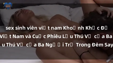 sex sinh viên việt nam Khoảnh Khắc Đầy Kịch Tính: Sex  Việt Nam và Cuộc Phiêu Lưu Thú Vị của Ba Người Trẻ Trong Đêm Say Đắm