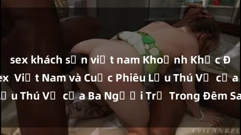 sex khách sạn việt nam Khoảnh Khắc Đầy Kịch Tính: Sex  Việt Nam và Cuộc Phiêu Lưu Thú Vị của Ba Người Trẻ Trong Đêm Say Đắm