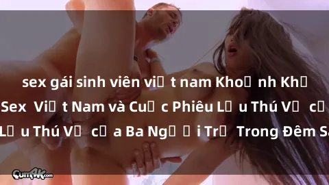 sex gái sinh viên việt nam Khoảnh Khắc Đầy Kịch Tính: Sex  Việt Nam và Cuộc Phiêu Lưu Thú Vị của Ba Người Trẻ Trong Đêm Say Đắm