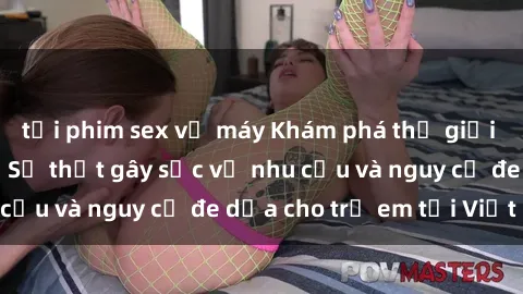 tải phim sex về máy Khám phá thế giới sex loli Việt Nam: Sự thật gây sốc về nhu cầu và nguy cơ đe dọa cho trẻ em tại Việt Nam