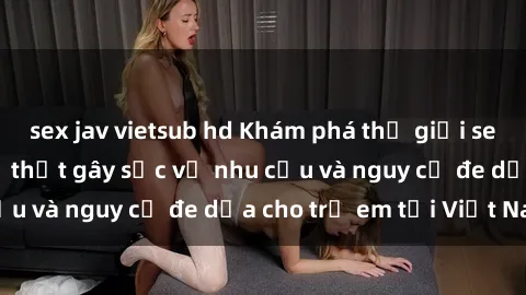 sex jav vietsub hd Khám phá thế giới sex loli Việt Nam: Sự thật gây sốc về nhu cầu và nguy cơ đe dọa cho trẻ em tại Việt Nam