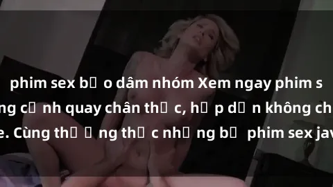 phim sex bạo dâm nhóm Xem ngay phim sex jav HD với những cảnh quay chân thực, hấp dẫn không che. Cùng thưởng thức những bộ phim sex jav HD hot nhất hiện nay!