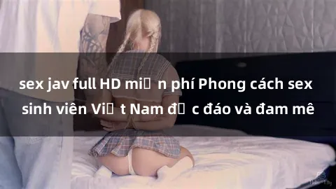 sex jav full HD miễn phí Phong cách sex sinh viên Việt Nam độc đáo và đam mê