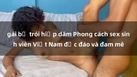 gái bị trói hiếp dâm Phong cách sex sinh viên Việt Nam độc đáo và đam mê